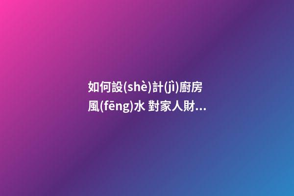 如何設(shè)計(jì)廚房風(fēng)水 對家人財運(yùn)有利